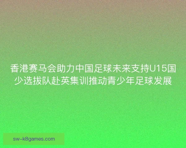 香港赛马会助力中国足球未来支持U15国少选拔队赴英集训推动青少年足球发展